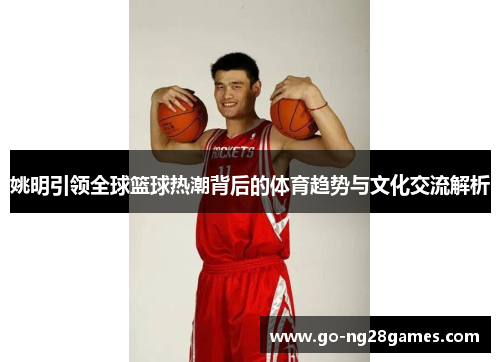 姚明引领全球篮球热潮背后的体育趋势与文化交流解析